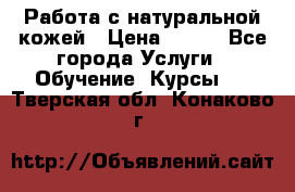 Работа с натуральной кожей › Цена ­ 500 - Все города Услуги » Обучение. Курсы   . Тверская обл.,Конаково г.